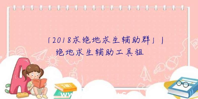 「2018求绝地求生辅助群」|绝地求生辅助工具租